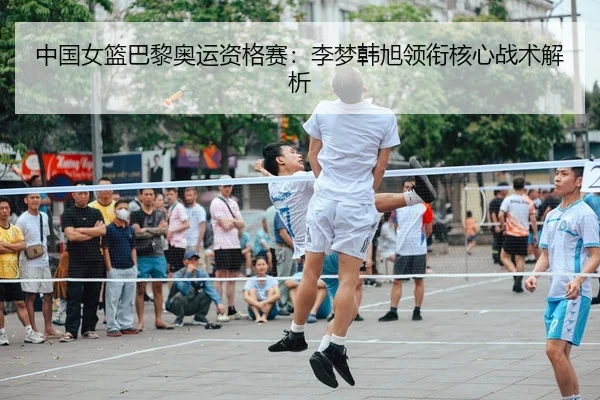 中国女篮巴黎奥运资格赛：李梦韩旭领衔核心战术解析